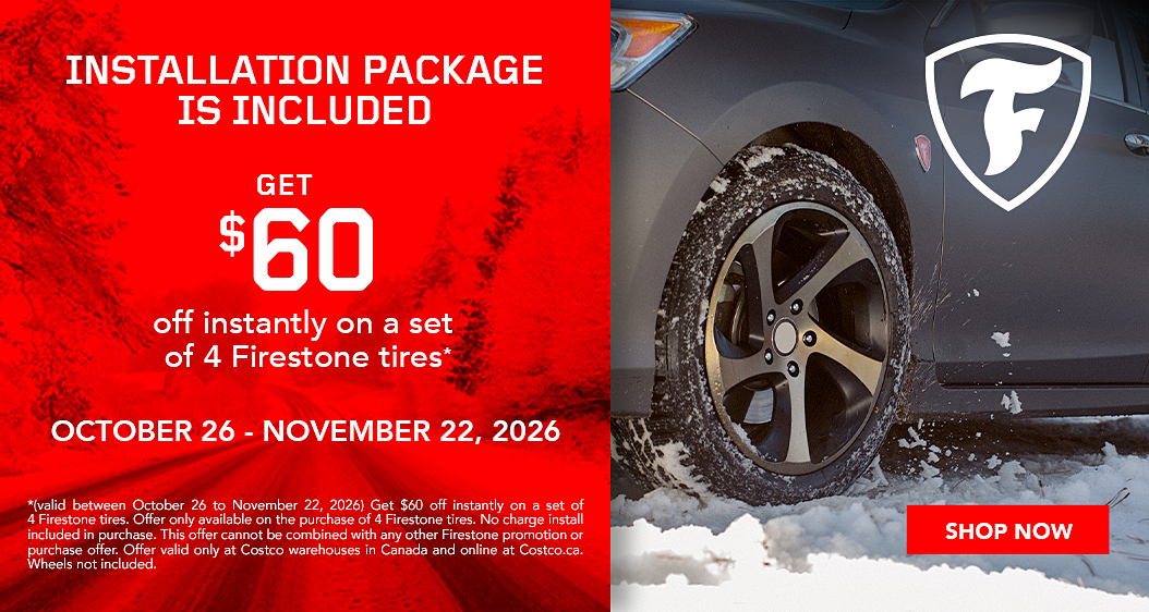 Firestone. Installation package is included. Get $60 off instantly on a set of 4 firestone tires.* October 26 - November 22, 2026. Shop now. (valid between October 26 to November 22, 2026) Get $60 off instantly on a set of 4 Firestone tires. Offer only available on the purchase of 4 Firestone tires. No charge install included in purchase. This offer cannot be combined with any other Firestone promotion or purchase offer. Offer valid only at Costco warehouses in Canada and online at Costco.ca. Wheels not included.