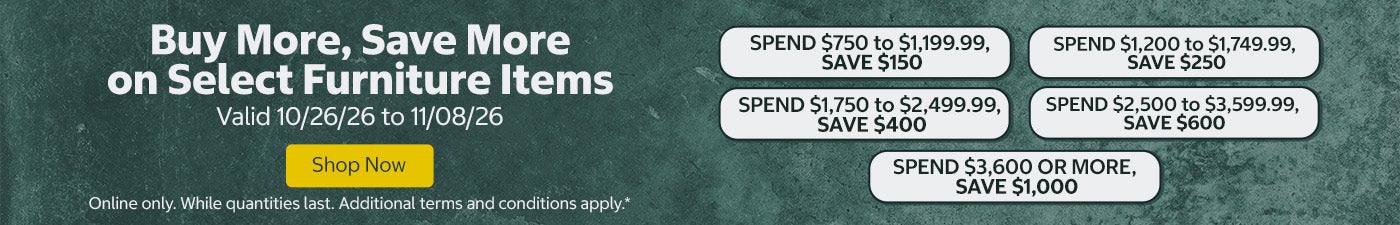 Buy More, Save More on Select Furniture Items. SPEND $750 to $1,199.99, SAVE $150 SPEND $1,200 to $1,749.99, SAVE $250 SPEND $1,750 to $2,499.99, SAVE $400 SPEND $2,500 to $3,599.99, SAVE $600 SPEND $3,600 OR MORE, SAVE $1,000  Shop Now Valid 10/26/26 to 11/08/26  Online only. While quantities last. Additional terms and conditions apply.*